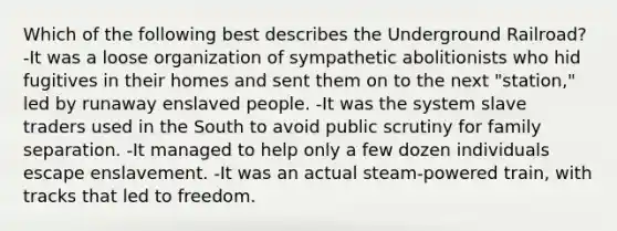 Which of the following best describes the Underground Railroad? -It was a loose organization of sympathetic abolitionists who hid fugitives in their homes and sent them on to the next "station," led by runaway enslaved people. -It was the system slave traders used in the South to avoid public scrutiny for family separation. -It managed to help only a few dozen individuals escape enslavement. -It was an actual steam-powered train, with tracks that led to freedom.