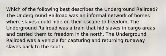 Which of the following best describes the Underground Railroad? The Underground Railroad was an informal network of homes where slaves could hide on their escape to freedom. The Underground Railroad was a train that hid slaves in cargo areas and carried them to freedom in the north. The Underground Railroad was a vehicle for capturing and returning runaway slaves back to the south.