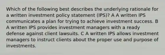 Which of the following best describes the underlying rationale for a written investment policy statement (IPS)? A A written IPS communicates a plan for trying to achieve investment success. B A written IPS provides investment managers with a ready defense against client lawsuits. C A written IPS allows investment managers to instruct clients about the proper use and purpose of investments.