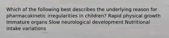 Which of the following best describes the underlying reason for pharmacokinetic irregularities in children? Rapid physical growth Immature organs Slow neurological development Nutritional intake variations