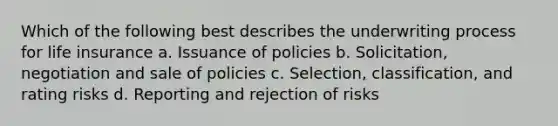 Which of the following best describes the underwriting process for life insurance a. Issuance of policies b. Solicitation, negotiation and sale of policies c. Selection, classification, and rating risks d. Reporting and rejection of risks