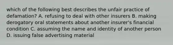 which of the following best describes the unfair practice of defamation? A. refusing to deal with other insurers B. making derogatory oral statements about another insurer's financial condition C. assuming the name and identity of another person D. issuing false advertising material