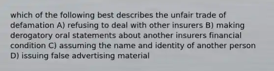 which of the following best describes the unfair trade of defamation A) refusing to deal with other insurers B) making derogatory oral statements about another insurers financial condition C) assuming the name and identity of another person D) issuing false advertising material