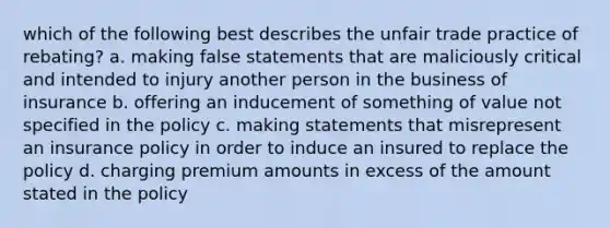 which of the following best describes the unfair trade practice of rebating? a. making false statements that are maliciously critical and intended to injury another person in the business of insurance b. offering an inducement of something of value not specified in the policy c. making statements that misrepresent an insurance policy in order to induce an insured to replace the policy d. charging premium amounts in excess of the amount stated in the policy