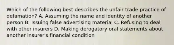 Which of the following best describes the unfair trade practice of defamation? A. Assuming the name and identity of another person B. Issuing false advertising material C. Refusing to deal with other insurers D. Making derogatory oral statements about another insurer's financial condition