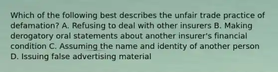 Which of the following best describes the unfair trade practice of defamation? A. Refusing to deal with other insurers B. Making derogatory oral statements about another insurer's financial condition C. Assuming the name and identity of another person D. Issuing false advertising material