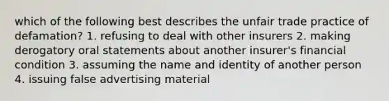 which of the following best describes the unfair trade practice of defamation? 1. refusing to deal with other insurers 2. making derogatory oral statements about another insurer's financial condition 3. assuming the name and identity of another person 4. issuing false advertising material