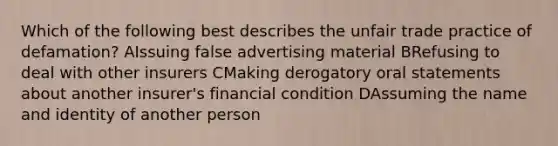 Which of the following best describes the unfair trade practice of defamation? AIssuing false advertising material BRefusing to deal with other insurers CMaking derogatory oral statements about another insurer's financial condition DAssuming the name and identity of another person