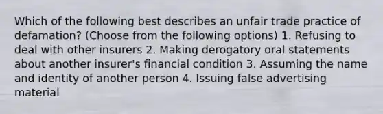 Which of the following best describes an unfair trade practice of defamation? (Choose from the following options) 1. Refusing to deal with other insurers 2. Making derogatory oral statements about another insurer's financial condition 3. Assuming the name and identity of another person 4. Issuing false advertising material