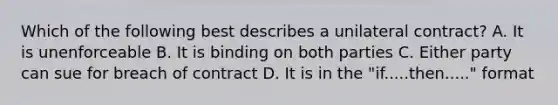 Which of the following best describes a unilateral contract? A. It is unenforceable B. It is binding on both parties C. Either party can sue for breach of contract D. It is in the "if.....then....." format