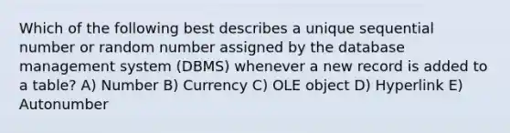 Which of the following best describes a unique sequential number or random number assigned by the database management system (DBMS) whenever a new record is added to a table? A) Number B) Currency C) OLE object D) Hyperlink E) Autonumber