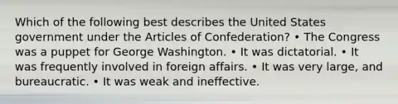 Which of the following best describes the United States government under the Articles of Confederation? • The Congress was a puppet for George Washington. • It was dictatorial. • It was frequently involved in foreign affairs. • It was very large, and bureaucratic. • It was weak and ineffective.