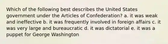 Which of the following best describes the United States government under the Articles of Confederation? a. it was weak and ineffective b. it was frequently involved in foreign affairs c. it was very large and bureaucratic d. it was dictatorial e. it was a puppet for George Washington