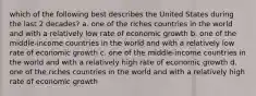 which of the following best describes the United States during the last 2 decades? a. one of the riches countries in the world and with a relatively low rate of economic growth b. one of the middle-income countries in the world and with a relatively low rate of economic growth c. one of the middle-income countries in the world and with a relatively high rate of economic growth d. one of the riches countries in the world and with a relatively high rate of economic growth