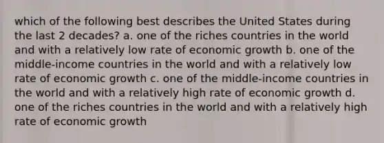 which of the following best describes the United States during the last 2 decades? a. one of the riches countries in the world and with a relatively low rate of economic growth b. one of the middle-income countries in the world and with a relatively low rate of economic growth c. one of the middle-income countries in the world and with a relatively high rate of economic growth d. one of the riches countries in the world and with a relatively high rate of economic growth