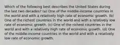 Which of the following best describes the United States during the last two decades? (a) One of the middle-income countries in the world and with a relatively high rate of economic growth. (b) One of the richest countries in the world and with a relatively low rate of economic growth. (c) One of the richest countries in the world and with a relatively high rate of economic growth. (d) One of the middle-income countries in the world and with a relatively low rate of economic growth.