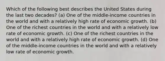 Which of the following best describes the United States during the last two decades? (a) One of the middle-income countries in the world and with a relatively high rate of economic growth. (b) One of the richest countries in the world and with a relatively low rate of economic growth. (c) One of the richest countries in the world and with a relatively high rate of economic growth. (d) One of the middle-income countries in the world and with a relatively low rate of economic growth.