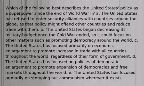 Which of the following best describes the United States' policy as a superpower since the end of World War II? a. The United States has refused to enter security alliances with countries around the globe, as that policy might offend other countries and reduce trade with them. b. The United States began decreasing its military budget once the Cold War ended, so it could focus on other matters such as promoting democracy around the world. c. The United States has focused primarily on economic enlargement to promote increase in trade with all countries throughout the world, regardless of their form of government. d. The United States has focused on policies of democratic enlargement to promote expansion of democracies and free markets throughout the world. e. The United States has focused primarily on stomping out communism wherever it exists.