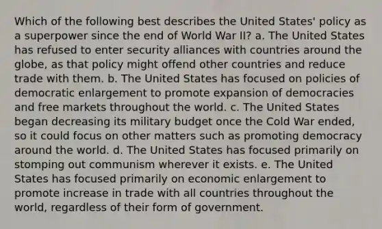 Which of the following best describes the United States' policy as a superpower since the end of World War II? a. The United States has refused to enter security alliances with countries around the globe, as that policy might offend other countries and reduce trade with them. b. The United States has focused on policies of democratic enlargement to promote expansion of democracies and free markets throughout the world. c. The United States began decreasing its military budget once the Cold War ended, so it could focus on other matters such as promoting democracy around the world. d. The United States has focused primarily on stomping out communism wherever it exists. e. The United States has focused primarily on economic enlargement to promote increase in trade with all countries throughout the world, regardless of their form of government.