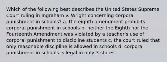 Which of the following best describes the United States Supreme Court ruling in Ingraham v. Wright concerning corporal punishment in schools? a. the eighth amendment prohibits corporal punishment in schools b. neither the Eighth nor the Fourteenth Amendment was violated by a teacher's use of corporal punishment to discipline students c. the court ruled that only reasonable discipline is allowed in schools d. corporal punishment in schools is legal in only 3 states