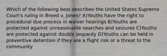 Which of the following best describes the United States Supreme Court's ruling in Breed v. Jones? A)Youths have the right to procedural due process in waiver hearings B)Youths are protected against unreasonable searches and seizures C)Youths are protected against double jeopardy D)Youths can be held in preventive detention if they are a flight risk or a threat to the community