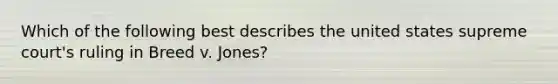 Which of the following best describes the united states supreme court's ruling in Breed v. Jones?