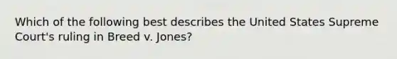 Which of the following best describes the United States Supreme Court's ruling in Breed v. Jones?