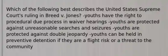 Which of the following best describes the United States Supreme Court's ruling in Breed v. Jones? -youths have the right to procedural due process in waiver hearings -youths are protected against unreasonable searches and seizures -youths are protected against double jeopardy -youths can be held in preventive detention if they are a flight risk or a threat to the community