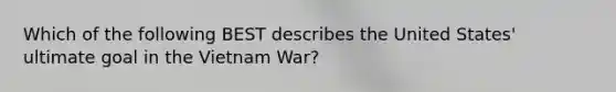 Which of the following BEST describes the United States' ultimate goal in the Vietnam War?