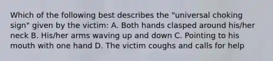 Which of the following best describes the "universal choking sign" given by the victim: A. Both hands clasped around his/her neck B. His/her arms waving up and down C. Pointing to his mouth with one hand D. The victim coughs and calls for help