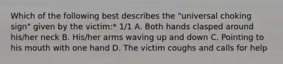 Which of the following best describes the "universal choking sign" given by the victim:* 1/1 A. Both hands clasped around his/her neck B. His/her arms waving up and down C. Pointing to his mouth with one hand D. The victim coughs and calls for help