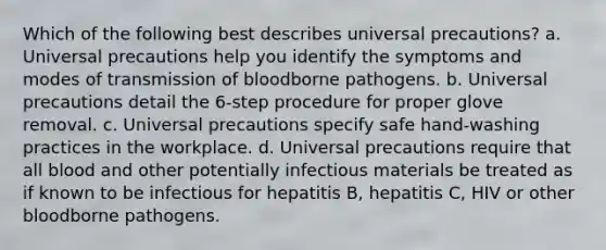 Which of the following best describes universal precautions? a. Universal precautions help you identify the symptoms and modes of transmission of bloodborne pathogens. b. Universal precautions detail the 6-step procedure for proper glove removal. c. Universal precautions specify safe hand-washing practices in the workplace. d. Universal precautions require that all blood and other potentially infectious materials be treated as if known to be infectious for hepatitis B, hepatitis C, HIV or other bloodborne pathogens.