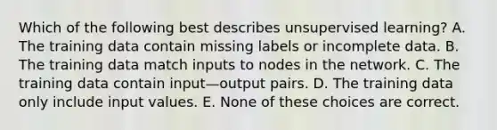 Which of the following best describes unsupervised learning? A. The training data contain missing labels or incomplete data. B. The training data match inputs to nodes in the network. C. The training data contain input—output pairs. D. The training data only include input values. E. None of these choices are correct.