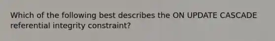 Which of the following best describes the ON UPDATE CASCADE referential integrity constraint?