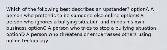 Which of the following best describes an upstander? optionA A person who pretends to be someone else online optionB A person who ignores a bullying situation and minds his own business optionC A person who tries to stop a bullying situation optionD A person who threatens or embarrasses others using online technology