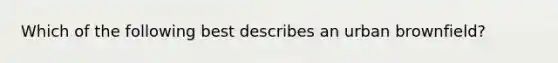 Which of the following best describes an urban brownfield?