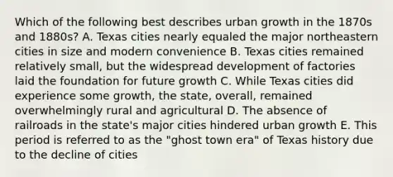 Which of the following best describes urban growth in the 1870s and 1880s? A. Texas cities nearly equaled the major northeastern cities in size and modern convenience B. Texas cities remained relatively small, but the widespread development of factories laid the foundation for future growth C. While Texas cities did experience some growth, the state, overall, remained overwhelmingly rural and agricultural D. The absence of railroads in the state's major cities hindered urban growth E. This period is referred to as the "ghost town era" of Texas history due to the decline of cities