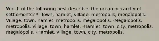 Which of the following best describes the urban hierarchy of settlements? * -Town, hamlet, village, metropolis, megalopolis. -Village, town, hamlet, metropolis, megalopolis. -Megalopolis, metropolis, village, town, hamlet. -Hamlet, town, city, metropolis, megalopolis. -Hamlet, village, town, city, metropolis.