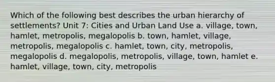 Which of the following best describes the urban hierarchy of settlements? Unit 7: Cities and Urban Land Use a. village, town, hamlet, metropolis, megalopolis b. town, hamlet, village, metropolis, megalopolis c. hamlet, town, city, metropolis, megalopolis d. megalopolis, metropolis, village, town, hamlet e. hamlet, village, town, city, metropolis