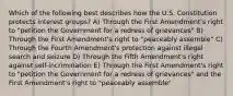 Which of the following best describes how the U.S. Constitution protects interest groups? A) Through the First Amendment's right to "petition the Government for a redress of grievances" B) Through the First Amendment's right to "peaceably assemble" C) Through the Fourth Amendment's protection against illegal search and seizure D) Through the Fifth Amendment's right against self-incrimination E) Through the First Amendment's right to "petition the Government for a redress of grievances" and the First Amendment's right to "peaceably assemble"