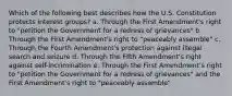 Which of the following best describes how the U.S. Constitution protects interest groups? a. Through the First Amendment's right to "petition the Government for a redress of grievances" b. Through the First Amendment's right to "peaceably assemble" c. Through the Fourth Amendment's protection against illegal search and seizure d. Through the Fifth Amendment's right against self-incrimination e. Through the First Amendment's right to "petition the Government for a redress of grievances" and the First Amendment's right to "peaceably assemble"