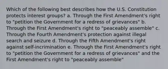 Which of the following best describes how the U.S. Constitution protects interest groups? a. Through the First Amendment's right to "petition the Government for a redress of grievances" b. Through the First Amendment's right to "peaceably assemble" c. Through the Fourth Amendment's protection against illegal search and seizure d. Through the Fifth Amendment's right against self-incrimination e. Through the First Amendment's right to "petition the Government for a redress of grievances" and the First Amendment's right to "peaceably assemble"