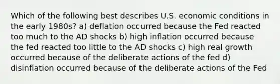 Which of the following best describes U.S. economic conditions in the early 1980s? a) deflation occurred because the Fed reacted too much to the AD shocks b) high inflation occurred because the fed reacted too little to the AD shocks c) high real growth occurred because of the deliberate actions of the fed d) disinflation occurred because of the deliberate actions of the Fed