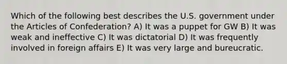 Which of the following best describes the U.S. government under <a href='https://www.questionai.com/knowledge/k5NDraRCFC-the-articles-of-confederation' class='anchor-knowledge'>the articles of confederation</a>? A) It was a puppet for GW B) It was weak and ineffective C) It was dictatorial D) It was frequently involved in foreign affairs E) It was very large and bureucratic.