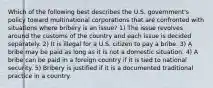 Which of the following best describes the U.S. government's policy toward multinational corporations that are confronted with situations where bribery is an issue? 1) The issue revolves around the customs of the country and each issue is decided separately. 2) It is illegal for a U.S. citizen to pay a bribe. 3) A bribe may be paid as long as it is not a domestic situation. 4) A bribe can be paid in a foreign country if it is tied to national security. 5) Bribery is justified if it is a documented traditional practice in a country.