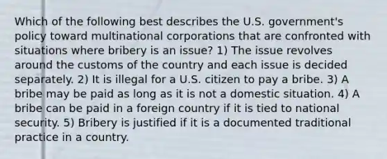 Which of the following best describes the U.S. government's policy toward multinational corporations that are confronted with situations where bribery is an issue? 1) The issue revolves around the customs of the country and each issue is decided separately. 2) It is illegal for a U.S. citizen to pay a bribe. 3) A bribe may be paid as long as it is not a domestic situation. 4) A bribe can be paid in a foreign country if it is tied to national security. 5) Bribery is justified if it is a documented traditional practice in a country.