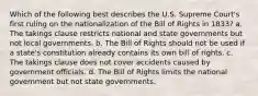 Which of the following best describes the U.S. Supreme Court's first ruling on the nationalization of the Bill of Rights in 1833? a. The takings clause restricts national and state governments but not local governments. b. The Bill of Rights should not be used if a state's constitution already contains its own bill of rights. c. The takings clause does not cover accidents caused by government officials. d. The Bill of Rights limits the national government but not state governments.