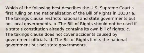 Which of the following best describes the U.S. Supreme Court's first ruling on the nationalization of the Bill of Rights in 1833? a. The takings clause restricts national and <a href='https://www.questionai.com/knowledge/kktWZGE8l3-state-governments' class='anchor-knowledge'>state governments</a> but not local governments. b. The Bill of Rights should not be used if a state's constitution already contains its own bill of rights. c. The takings clause does not cover accidents caused by government officials. d. The Bill of Rights limits the national government but not state governments.