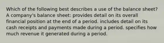 Which of the following best describes a use of the balance sheet? A company's balance sheet: provides detail on its overall financial position at the end of a period. includes detail on its cash receipts and payments made during a period. specifies how much revenue it generated during a period.