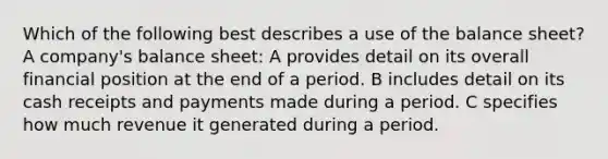 Which of the following best describes a use of the balance sheet? A company's balance sheet: A provides detail on its overall financial position at the end of a period. B includes detail on its cash receipts and payments made during a period. C specifies how much revenue it generated during a period.